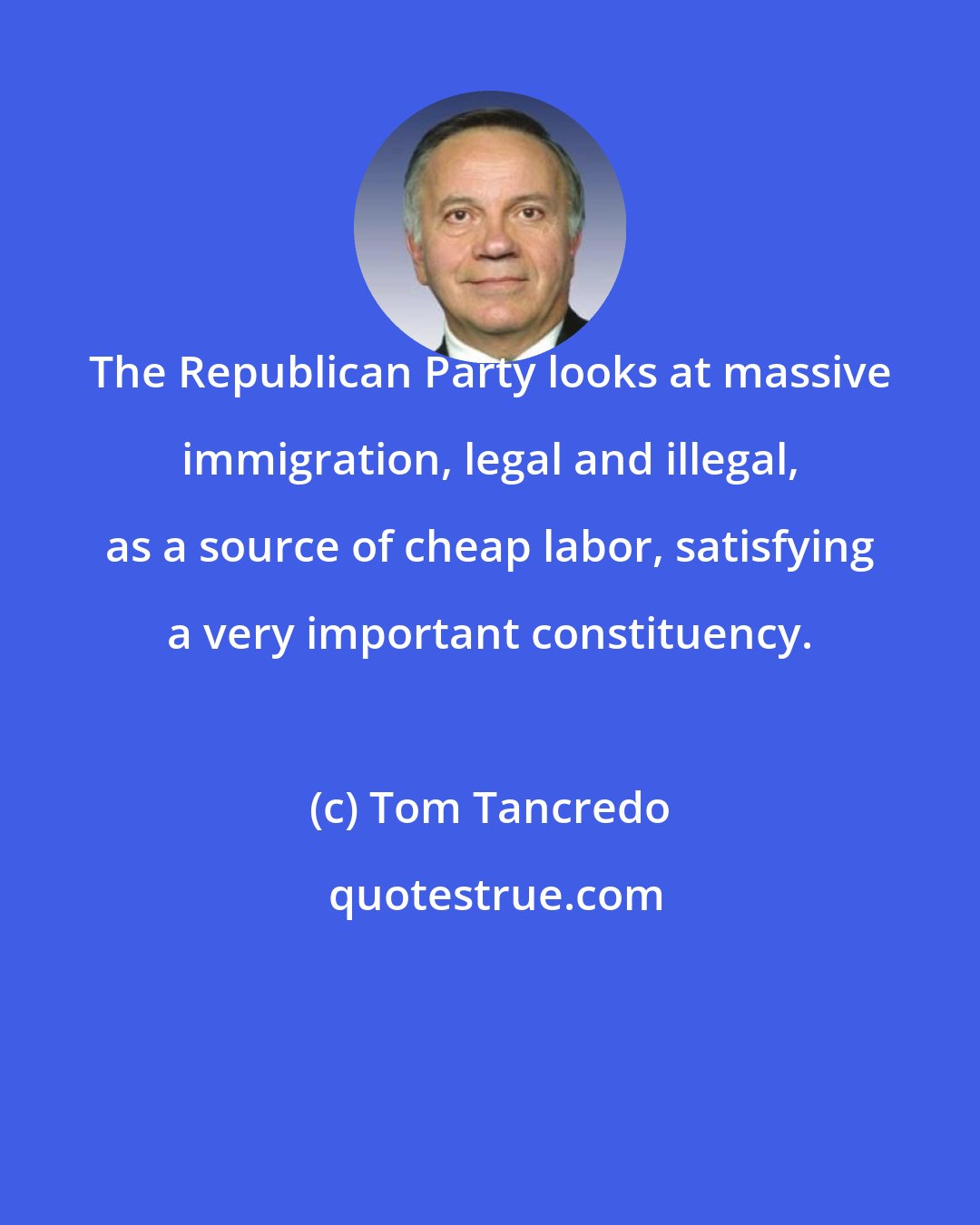 Tom Tancredo: The Republican Party looks at massive immigration, legal and illegal, as a source of cheap labor, satisfying a very important constituency.
