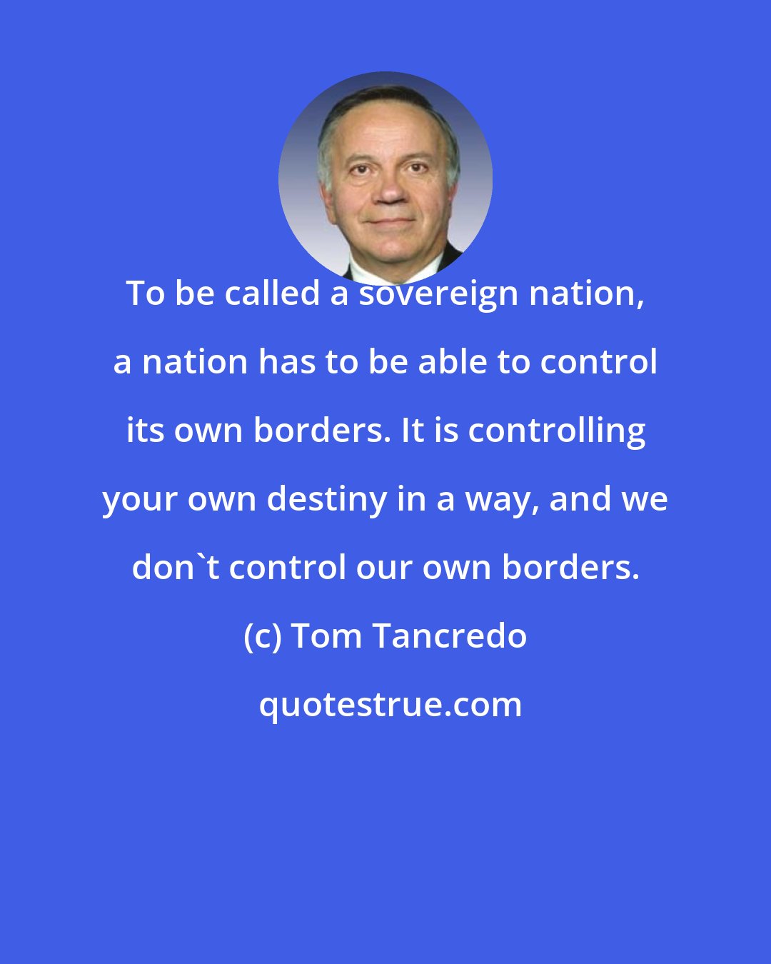 Tom Tancredo: To be called a sovereign nation, a nation has to be able to control its own borders. It is controlling your own destiny in a way, and we don't control our own borders.