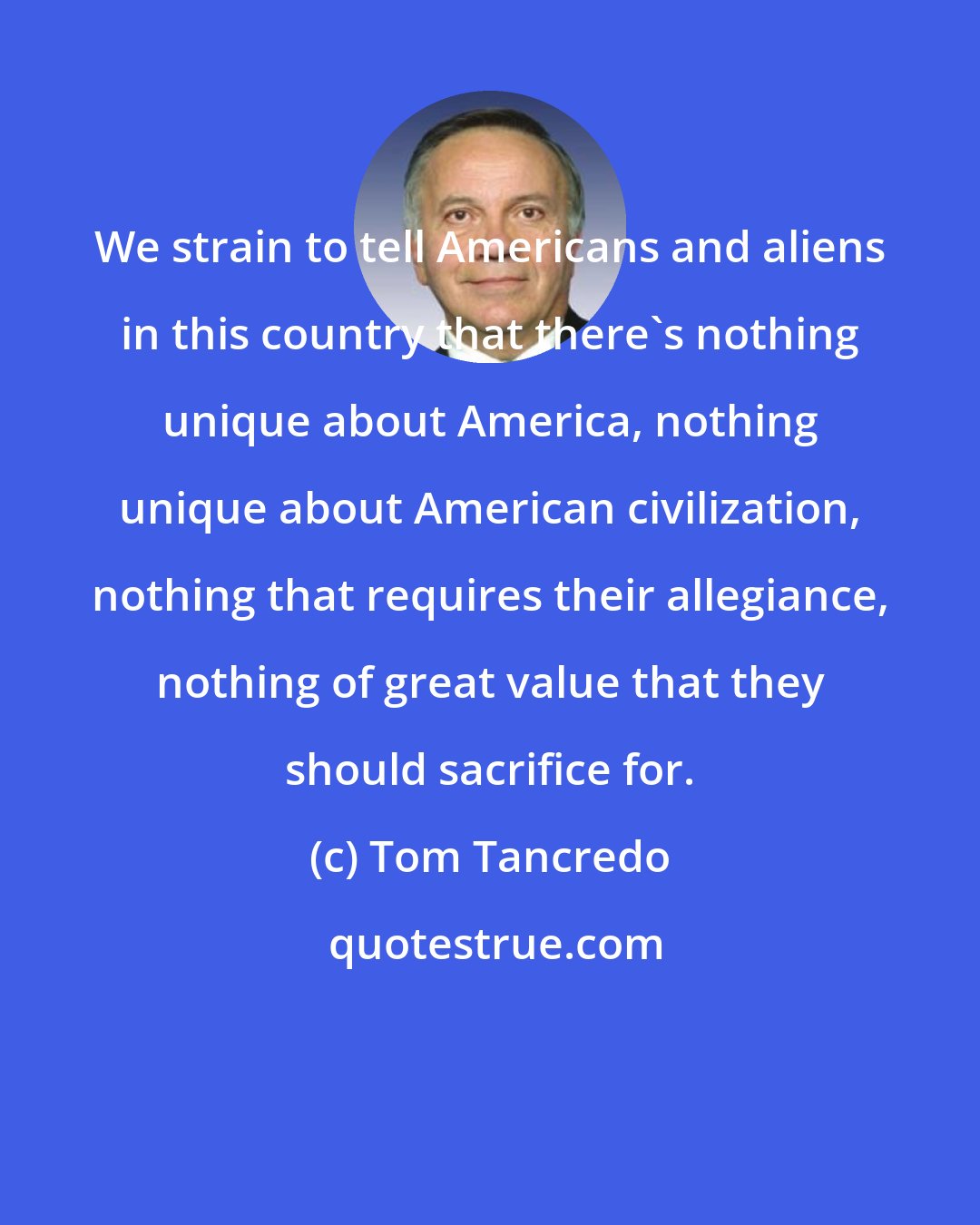 Tom Tancredo: We strain to tell Americans and aliens in this country that there's nothing unique about America, nothing unique about American civilization, nothing that requires their allegiance, nothing of great value that they should sacrifice for.