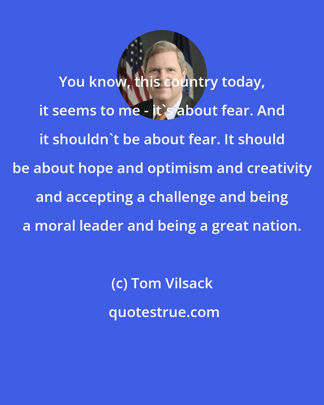 Tom Vilsack: You know, this country today, it seems to me - it's about fear. And it shouldn't be about fear. It should be about hope and optimism and creativity and accepting a challenge and being a moral leader and being a great nation.