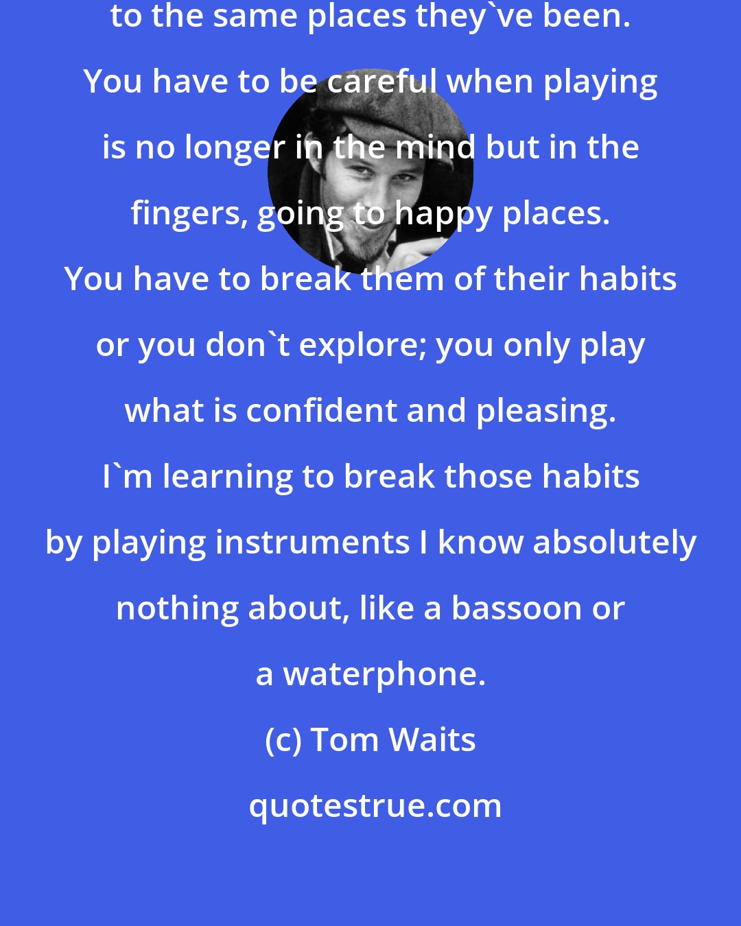 Tom Waits: Your hands are like dogs, going to the same places they've been. You have to be careful when playing is no longer in the mind but in the fingers, going to happy places. You have to break them of their habits or you don't explore; you only play what is confident and pleasing. I'm learning to break those habits by playing instruments I know absolutely nothing about, like a bassoon or a waterphone.