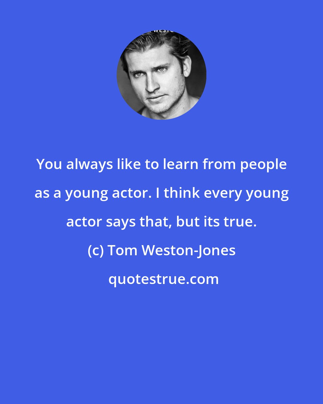 Tom Weston-Jones: You always like to learn from people as a young actor. I think every young actor says that, but its true.