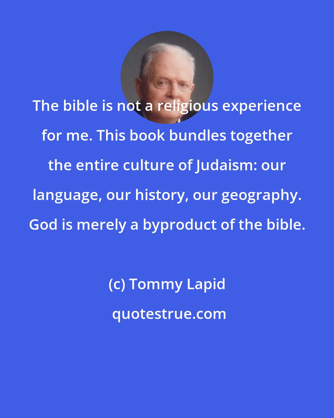 Tommy Lapid: The bible is not a religious experience for me. This book bundles together the entire culture of Judaism: our language, our history, our geography. God is merely a byproduct of the bible.