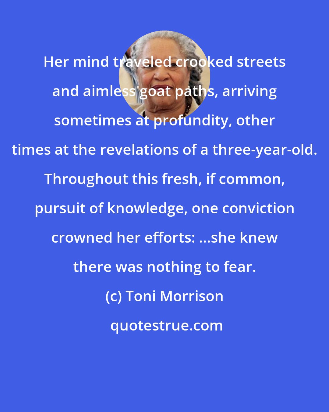 Toni Morrison: Her mind traveled crooked streets and aimless goat paths, arriving sometimes at profundity, other times at the revelations of a three-year-old. Throughout this fresh, if common, pursuit of knowledge, one conviction crowned her efforts: ...she knew there was nothing to fear.
