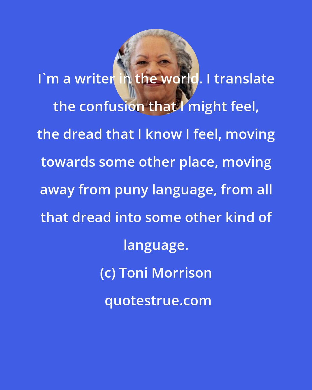 Toni Morrison: I'm a writer in the world. I translate the confusion that I might feel, the dread that I know I feel, moving towards some other place, moving away from puny language, from all that dread into some other kind of language.