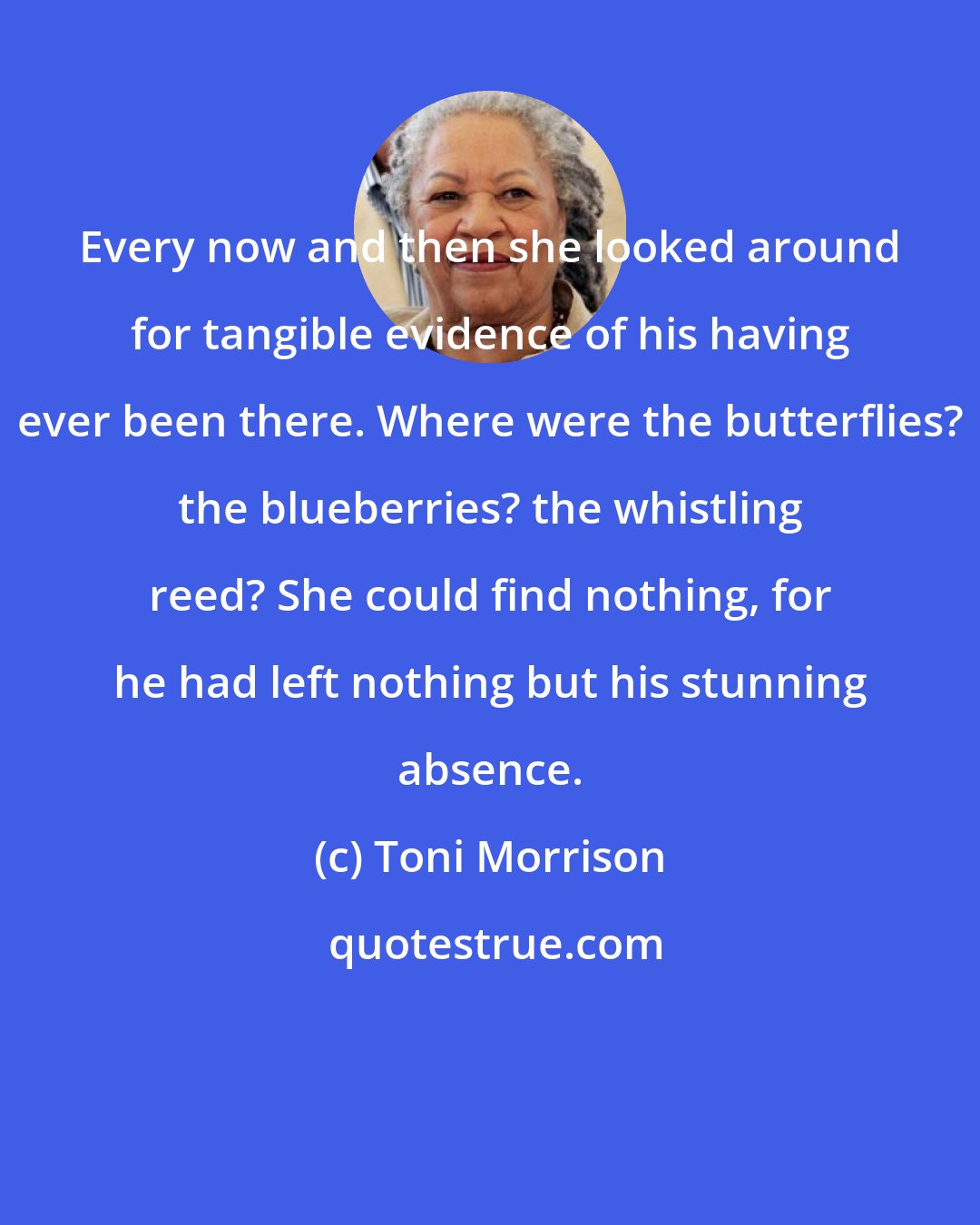 Toni Morrison: Every now and then she looked around for tangible evidence of his having ever been there. Where were the butterflies? the blueberries? the whistling reed? She could find nothing, for he had left nothing but his stunning absence.