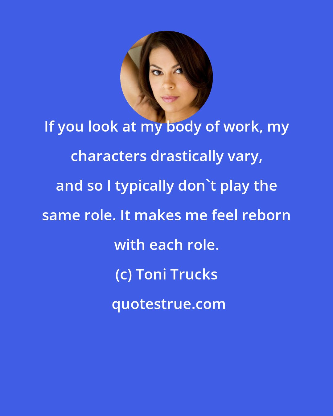 Toni Trucks: If you look at my body of work, my characters drastically vary, and so I typically don't play the same role. It makes me feel reborn with each role.