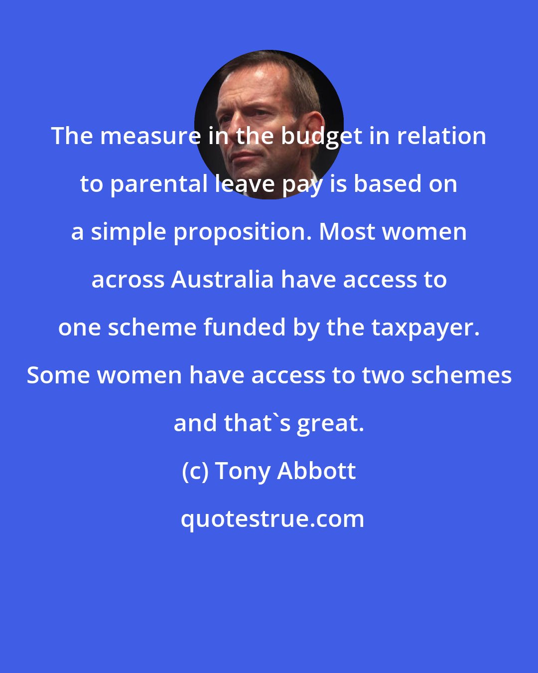 Tony Abbott: The measure in the budget in relation to parental leave pay is based on a simple proposition. Most women across Australia have access to one scheme funded by the taxpayer. Some women have access to two schemes and that's great.