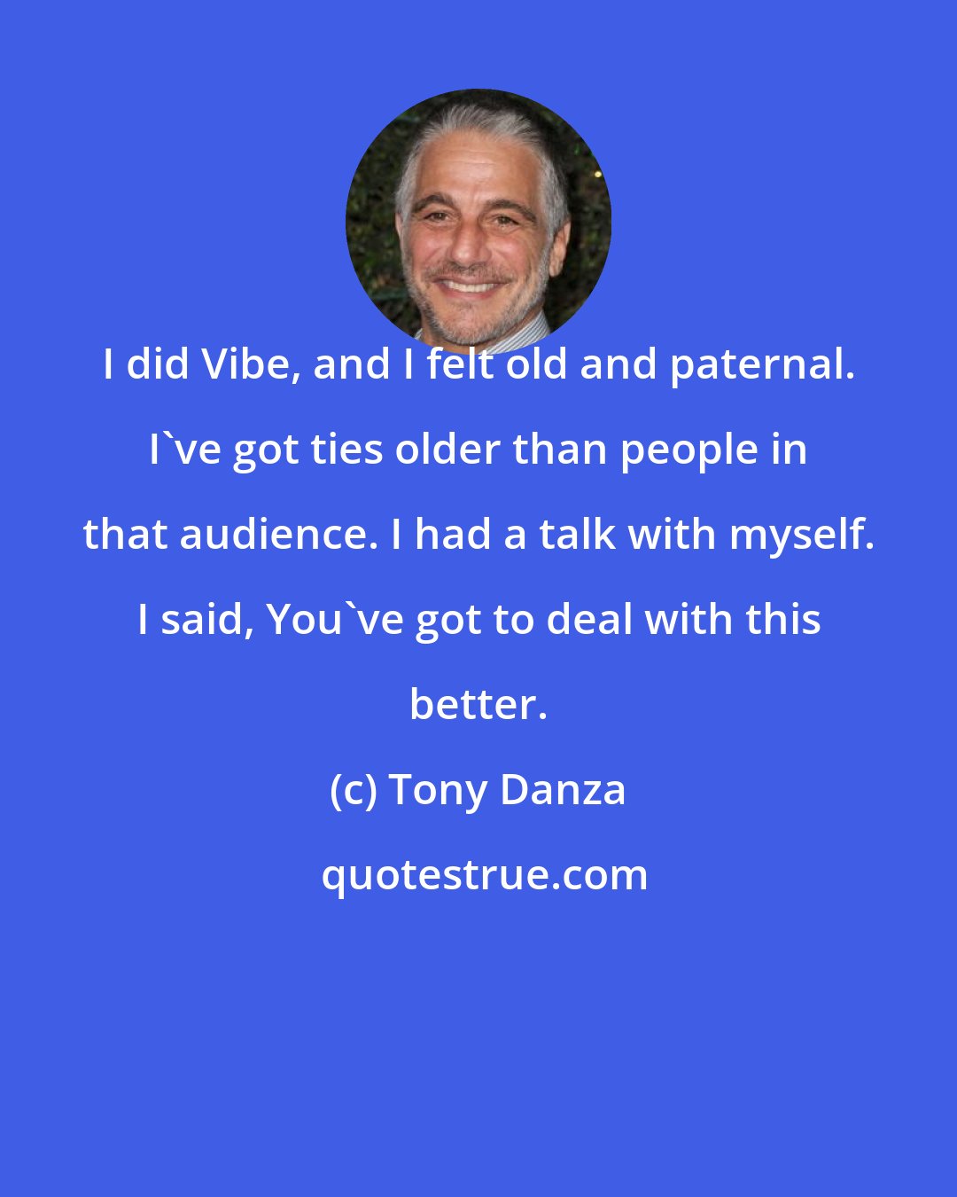 Tony Danza: I did Vibe, and I felt old and paternal. I've got ties older than people in that audience. I had a talk with myself. I said, You've got to deal with this better.