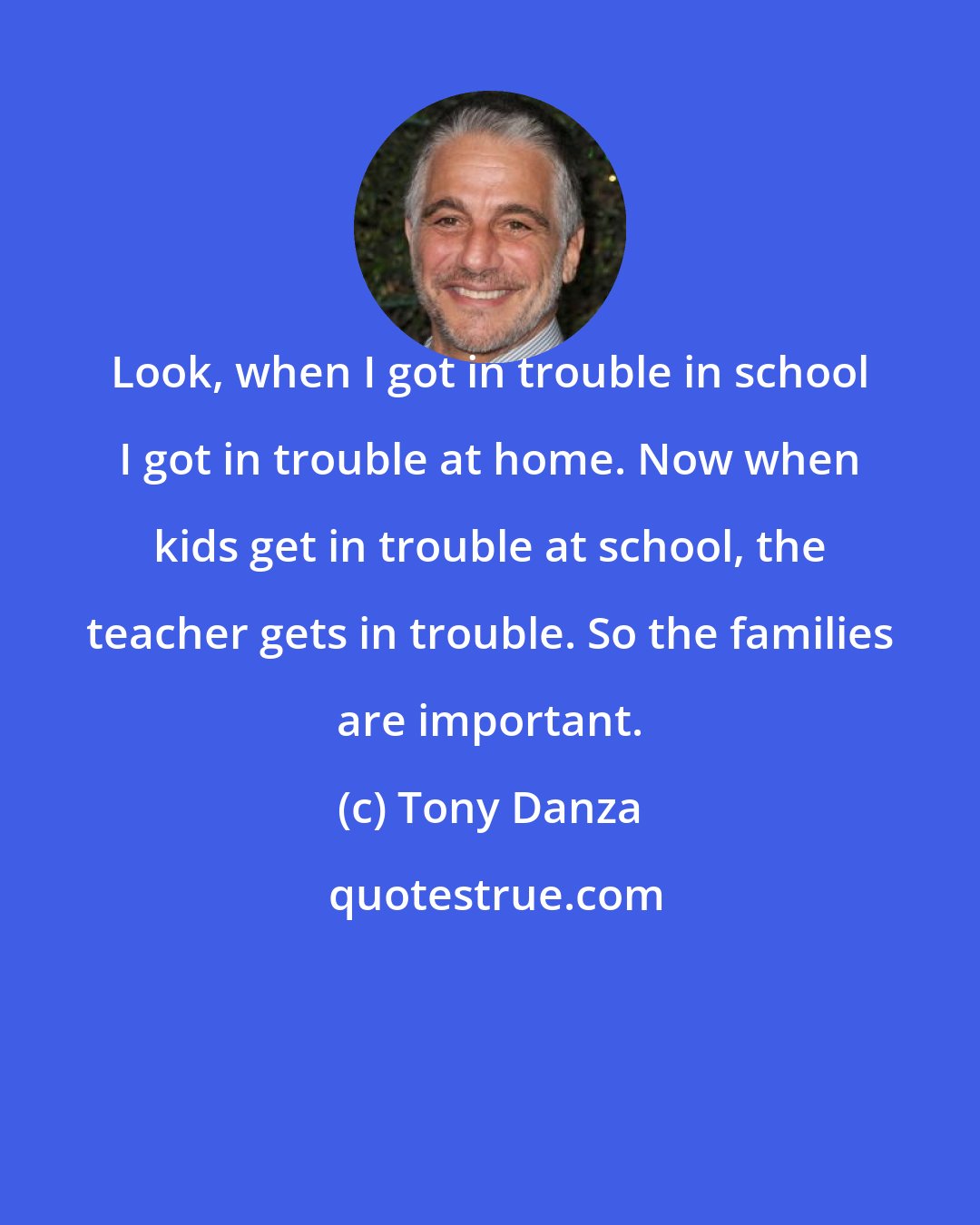 Tony Danza: Look, when I got in trouble in school I got in trouble at home. Now when kids get in trouble at school, the teacher gets in trouble. So the families are important.