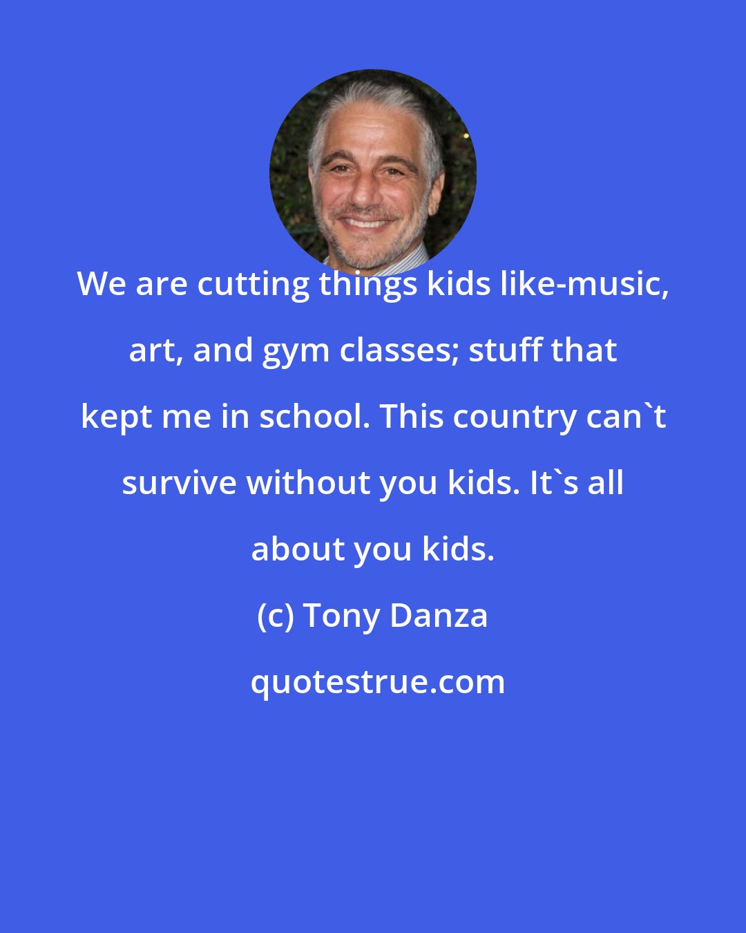 Tony Danza: We are cutting things kids like-music, art, and gym classes; stuff that kept me in school. This country can't survive without you kids. It's all about you kids.