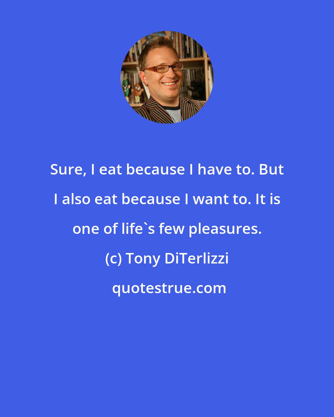 Tony DiTerlizzi: Sure, I eat because I have to. But I also eat because I want to. It is one of life's few pleasures.