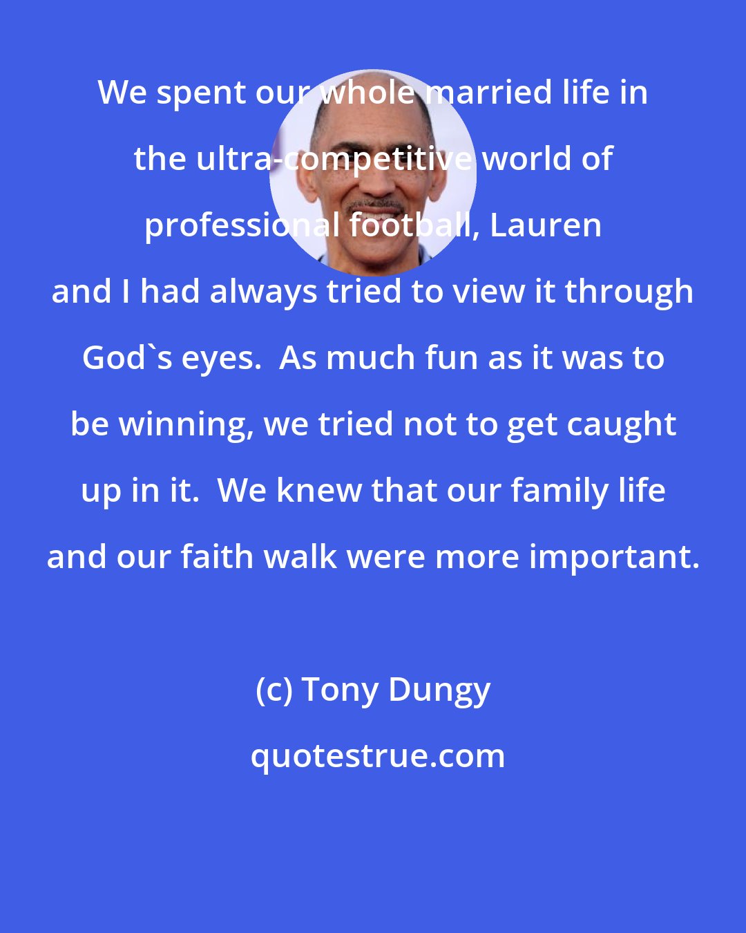 Tony Dungy: We spent our whole married life in the ultra-competitive world of professional football, Lauren and I had always tried to view it through God's eyes.  As much fun as it was to be winning, we tried not to get caught up in it.  We knew that our family life and our faith walk were more important.