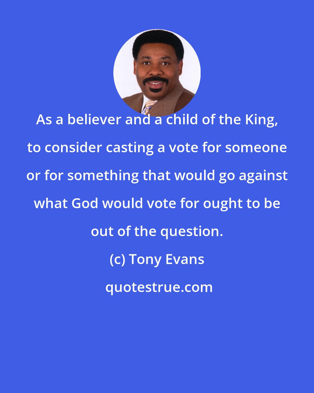 Tony Evans: As a believer and a child of the King, to consider casting a vote for someone or for something that would go against what God would vote for ought to be out of the question.
