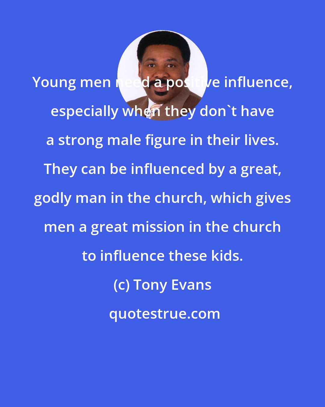 Tony Evans: Young men need a positive influence, especially when they don't have a strong male figure in their lives. They can be influenced by a great, godly man in the church, which gives men a great mission in the church to influence these kids.