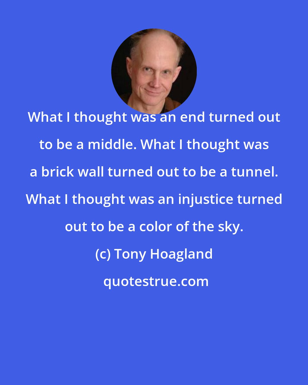 Tony Hoagland: What I thought was an end turned out to be a middle. What I thought was a brick wall turned out to be a tunnel. What I thought was an injustice turned out to be a color of the sky.