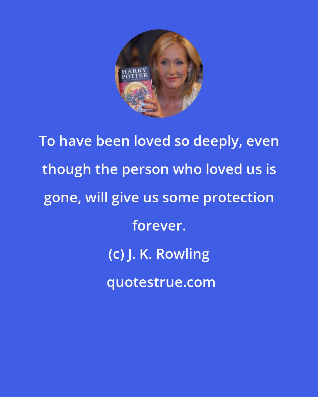J. K. Rowling: To have been loved so deeply, even though the person who loved us is gone, will give us some protection forever.