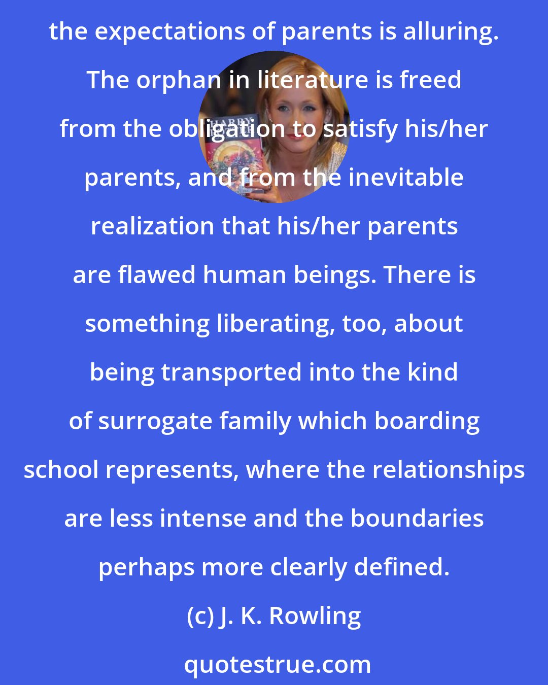 J. K. Rowling: Harry's status as orphan gives him a freedom other children can only dream about (guiltily, of course). No child wants to lose their parents, yet the idea of being removed from the expectations of parents is alluring. The orphan in literature is freed from the obligation to satisfy his/her parents, and from the inevitable realization that his/her parents are flawed human beings. There is something liberating, too, about being transported into the kind of surrogate family which boarding school represents, where the relationships are less intense and the boundaries perhaps more clearly defined.
