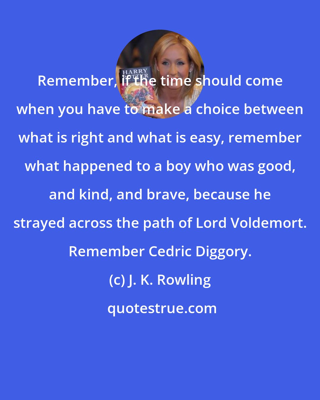 J. K. Rowling: Remember, if the time should come when you have to make a choice between what is right and what is easy, remember what happened to a boy who was good, and kind, and brave, because he strayed across the path of Lord Voldemort. Remember Cedric Diggory.