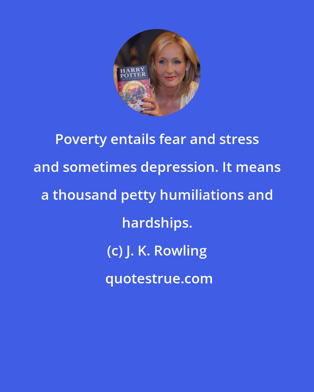 J. K. Rowling: Poverty entails fear and stress and sometimes depression. It means a thousand petty humiliations and hardships.