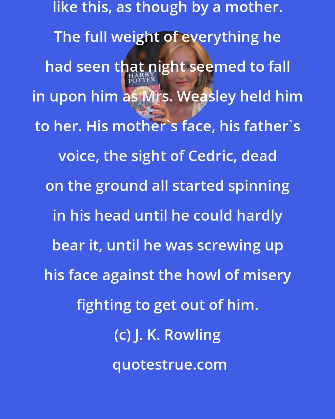 J. K. Rowling: He had no memory of ever being hugged like this, as though by a mother. The full weight of everything he had seen that night seemed to fall in upon him as Mrs. Weasley held him to her. His mother's face, his father's voice, the sight of Cedric, dead on the ground all started spinning in his head until he could hardly bear it, until he was screwing up his face against the howl of misery fighting to get out of him.