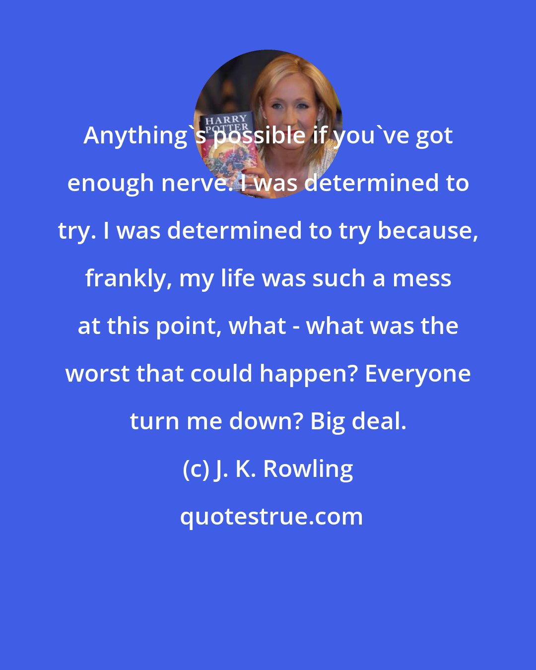 J. K. Rowling: Anything's possible if you've got enough nerve. I was determined to try. I was determined to try because, frankly, my life was such a mess at this point, what - what was the worst that could happen? Everyone turn me down? Big deal.