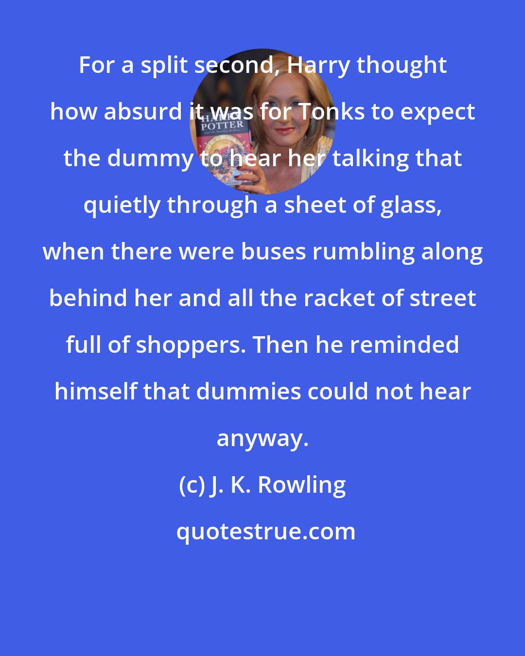 J. K. Rowling: For a split second, Harry thought how absurd it was for Tonks to expect the dummy to hear her talking that quietly through a sheet of glass, when there were buses rumbling along behind her and all the racket of street full of shoppers. Then he reminded himself that dummies could not hear anyway.