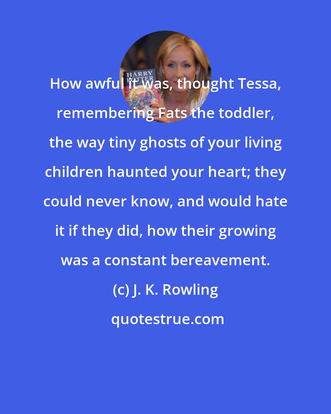 J. K. Rowling: How awful it was, thought Tessa, remembering Fats the toddler, the way tiny ghosts of your living children haunted your heart; they could never know, and would hate it if they did, how their growing was a constant bereavement.