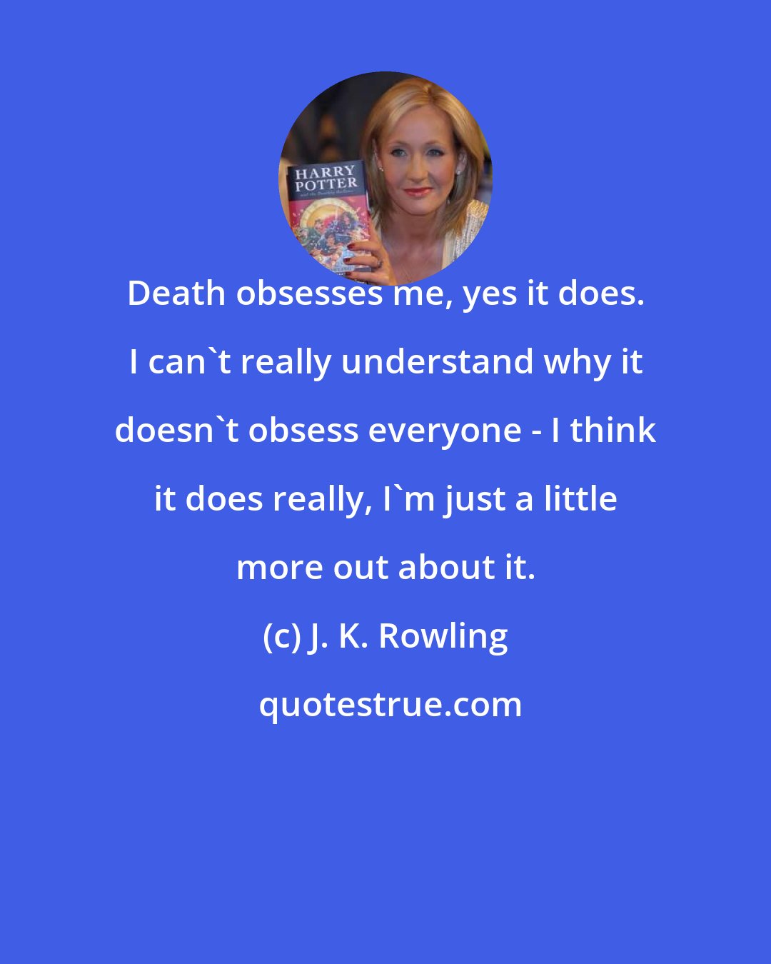 J. K. Rowling: Death obsesses me, yes it does. I can't really understand why it doesn't obsess everyone - I think it does really, I'm just a little more out about it.