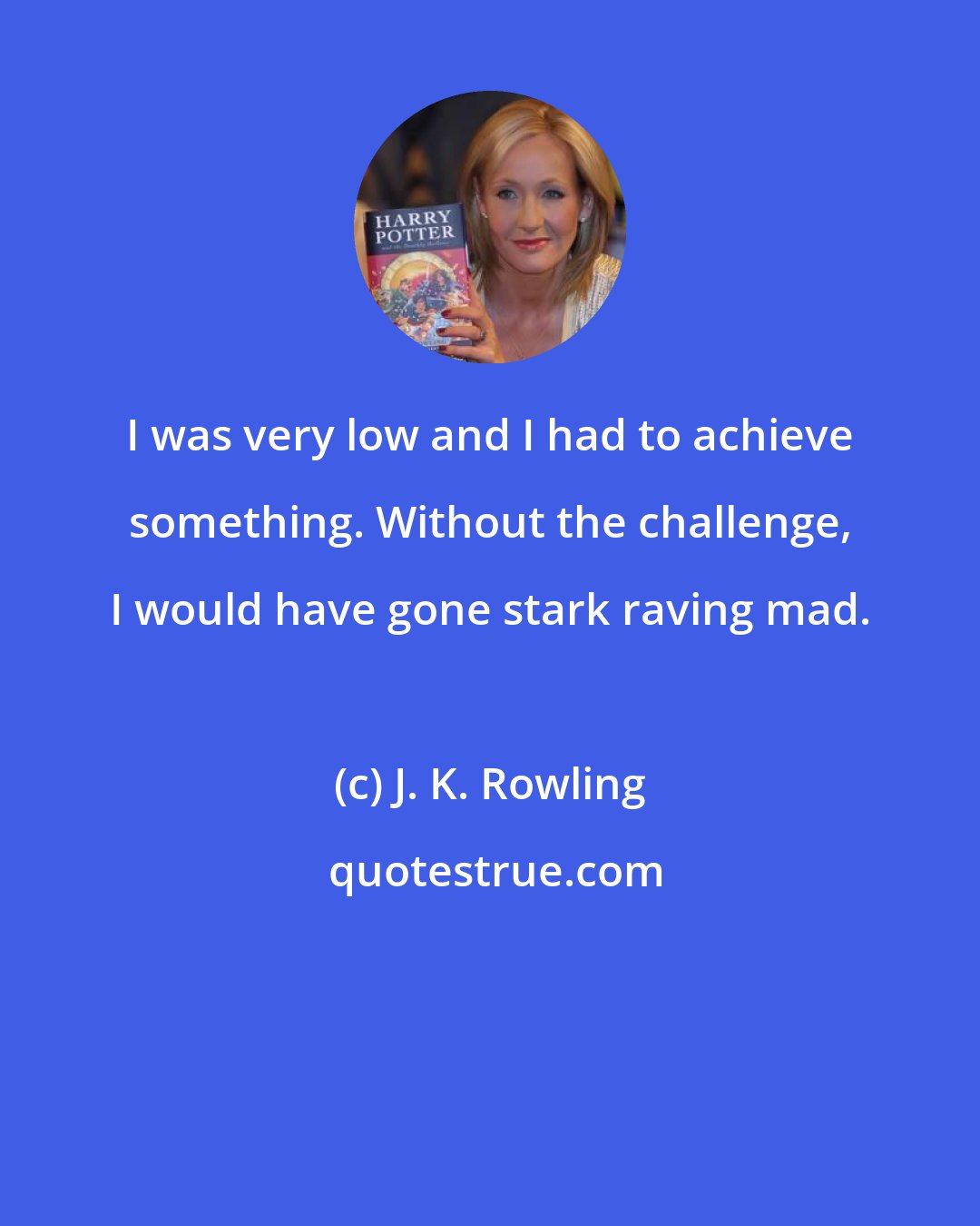 J. K. Rowling: I was very low and I had to achieve something. Without the challenge, I would have gone stark raving mad.
