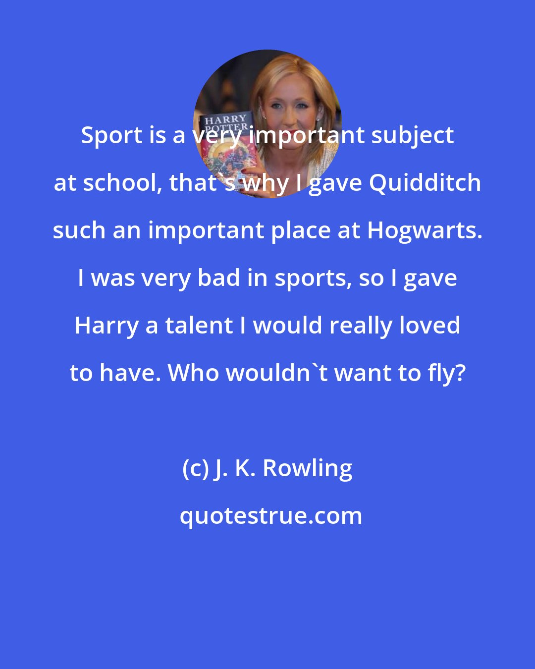 J. K. Rowling: Sport is a very important subject at school, that's why I gave Quidditch such an important place at Hogwarts. I was very bad in sports, so I gave Harry a talent I would really loved to have. Who wouldn't want to fly?