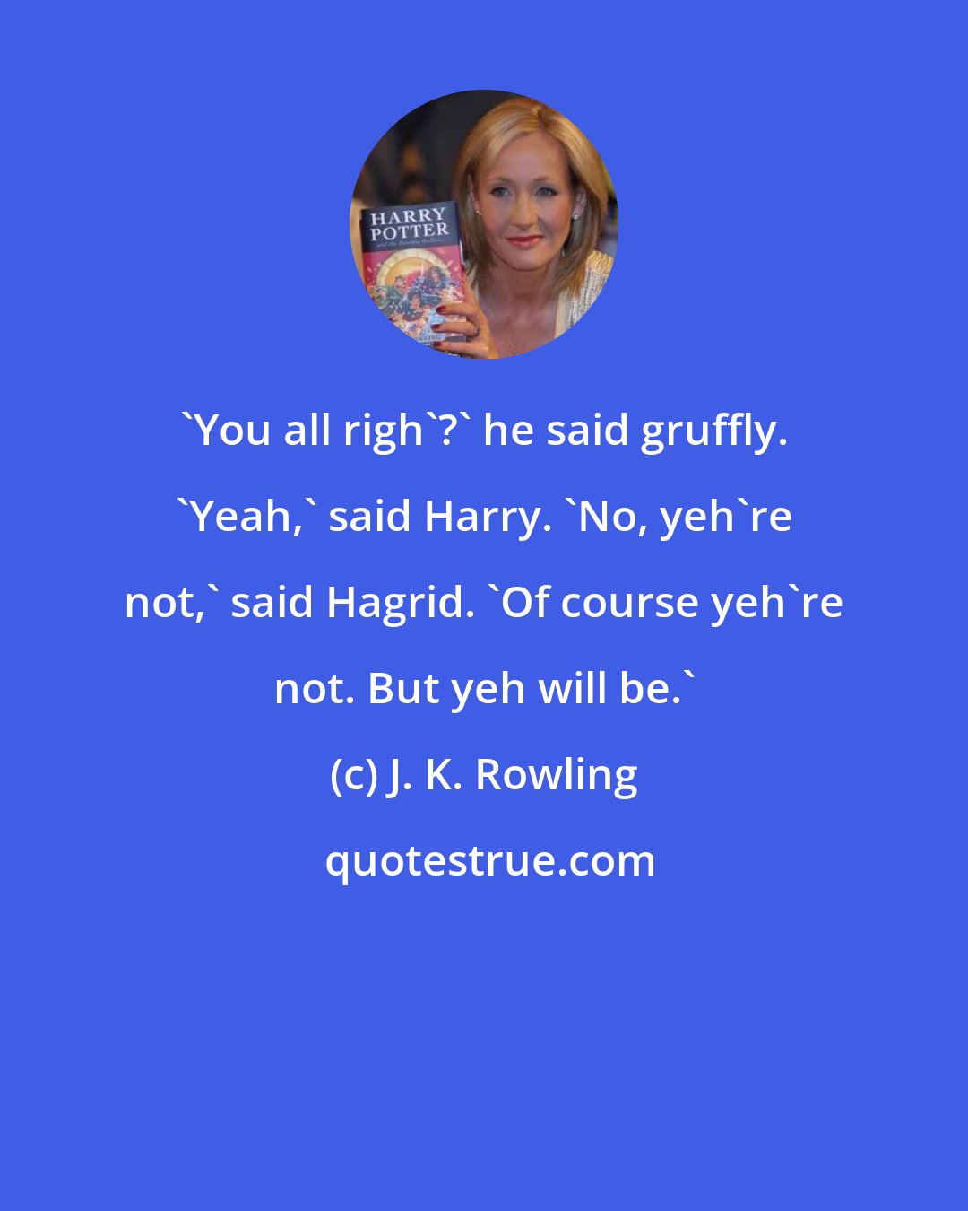 J. K. Rowling: 'You all righ'?' he said gruffly. 'Yeah,' said Harry. 'No, yeh're not,' said Hagrid. 'Of course yeh're not. But yeh will be.'