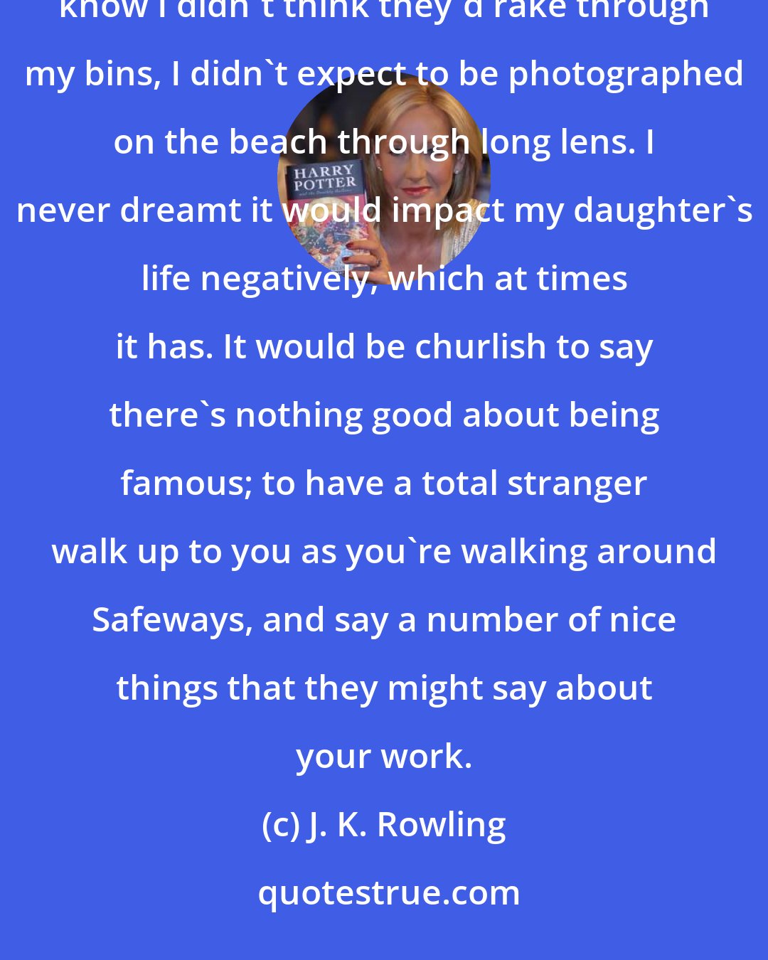 J. K. Rowling: The fame thing is interesting because I never wanted to be famous, and I never dreamt I would be famous....You know I didn't think they'd rake through my bins, I didn't expect to be photographed on the beach through long lens. I never dreamt it would impact my daughter's life negatively, which at times it has. It would be churlish to say there's nothing good about being famous; to have a total stranger walk up to you as you're walking around Safeways, and say a number of nice things that they might say about your work.
