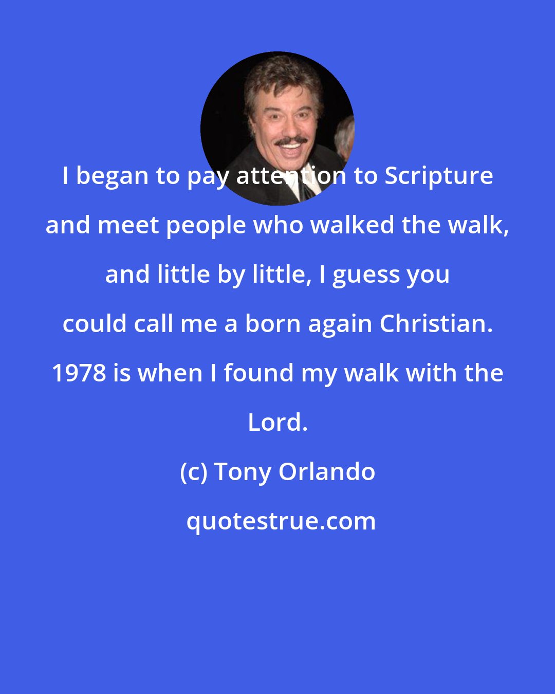 Tony Orlando: I began to pay attention to Scripture and meet people who walked the walk, and little by little, I guess you could call me a born again Christian. 1978 is when I found my walk with the Lord.