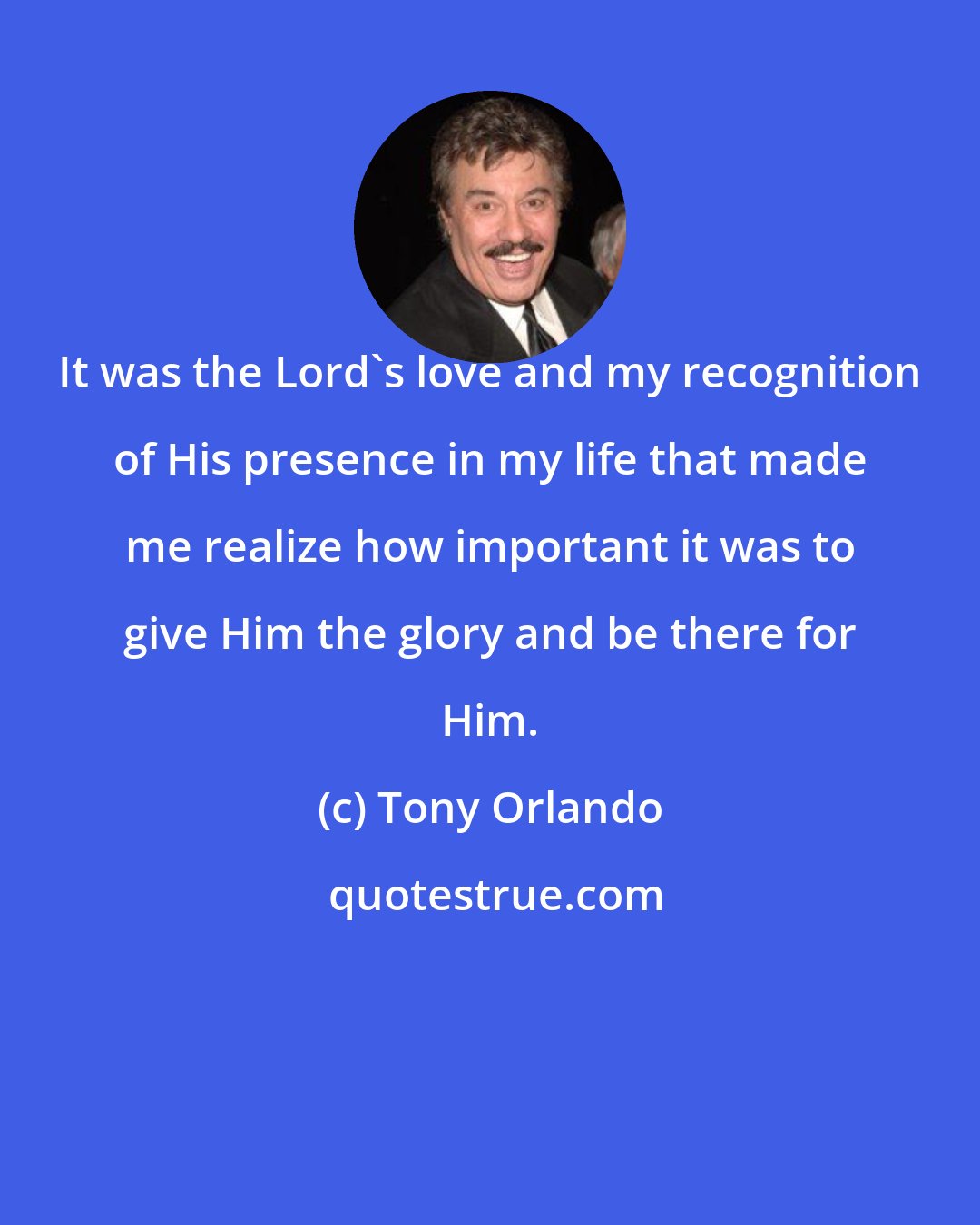 Tony Orlando: It was the Lord's love and my recognition of His presence in my life that made me realize how important it was to give Him the glory and be there for Him.
