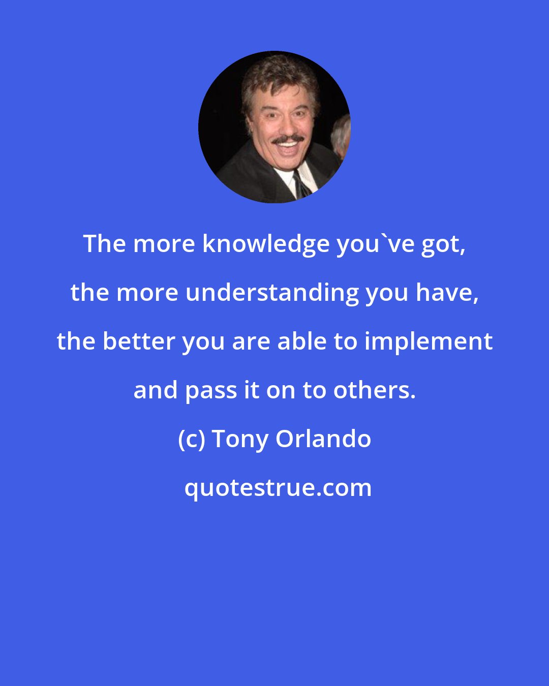 Tony Orlando: The more knowledge you've got, the more understanding you have, the better you are able to implement and pass it on to others.