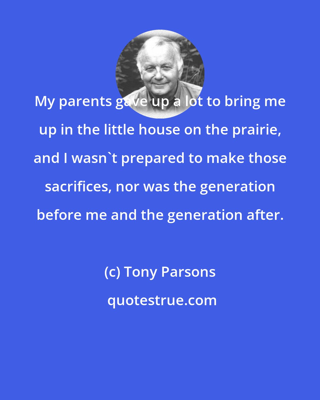 Tony Parsons: My parents gave up a lot to bring me up in the little house on the prairie, and I wasn't prepared to make those sacrifices, nor was the generation before me and the generation after.
