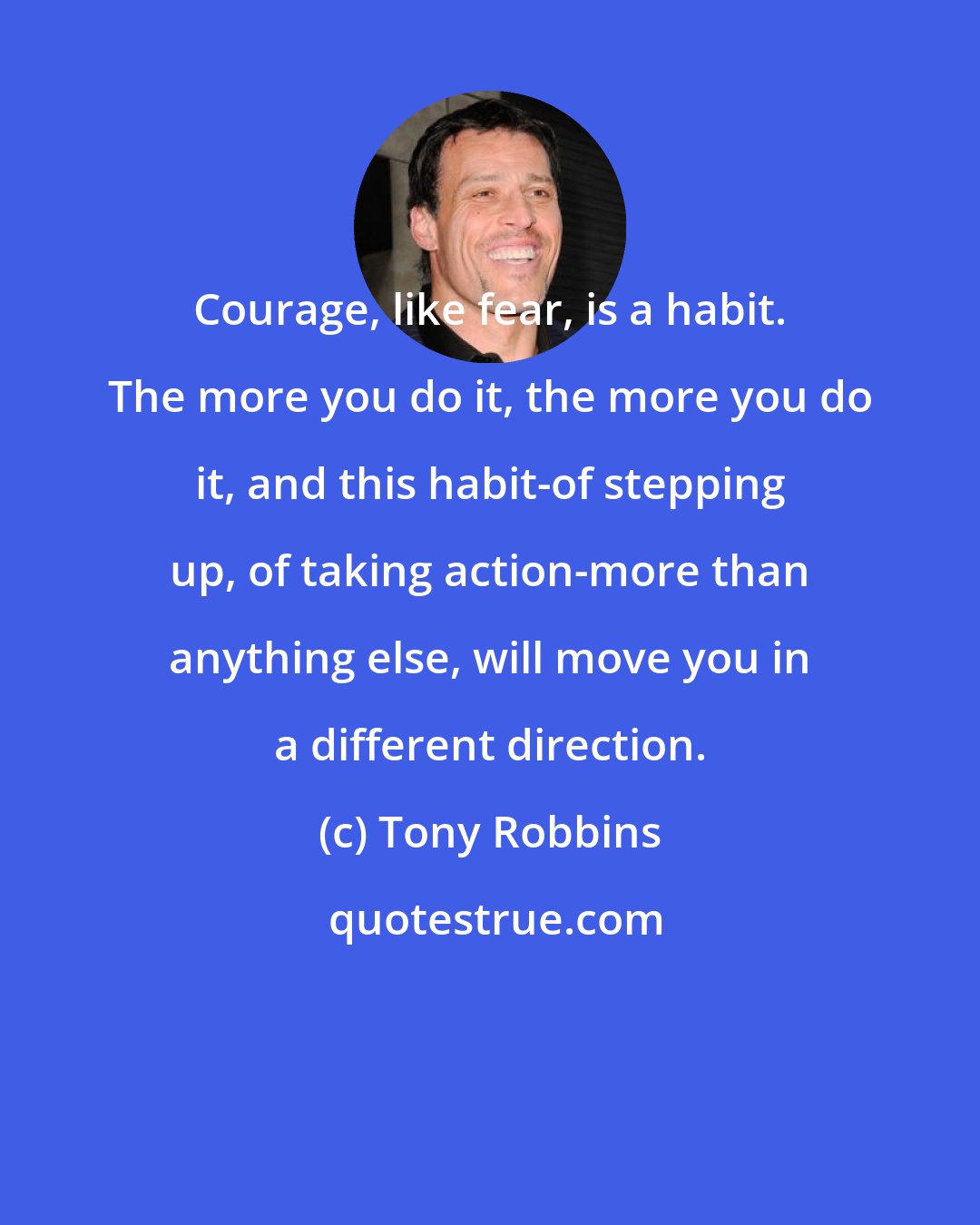 Tony Robbins: Courage, like fear, is a habit. The more you do it, the more you do it, and this habit-of stepping up, of taking action-more than anything else, will move you in a different direction.