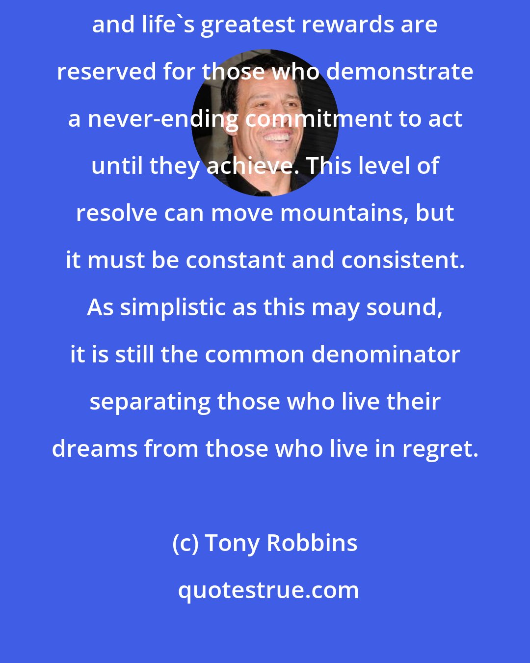 Tony Robbins: I believe life is constantly testing us for our level of commitment, and life's greatest rewards are reserved for those who demonstrate a never-ending commitment to act until they achieve. This level of resolve can move mountains, but it must be constant and consistent. As simplistic as this may sound, it is still the common denominator separating those who live their dreams from those who live in regret.