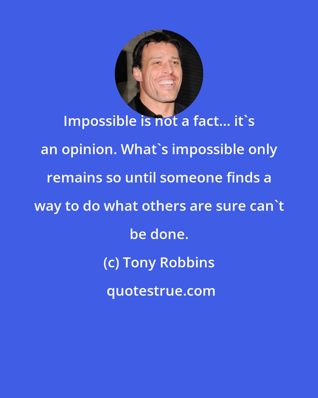 Tony Robbins: Impossible is not a fact... it's an opinion. What's impossible only remains so until someone finds a way to do what others are sure can't be done.