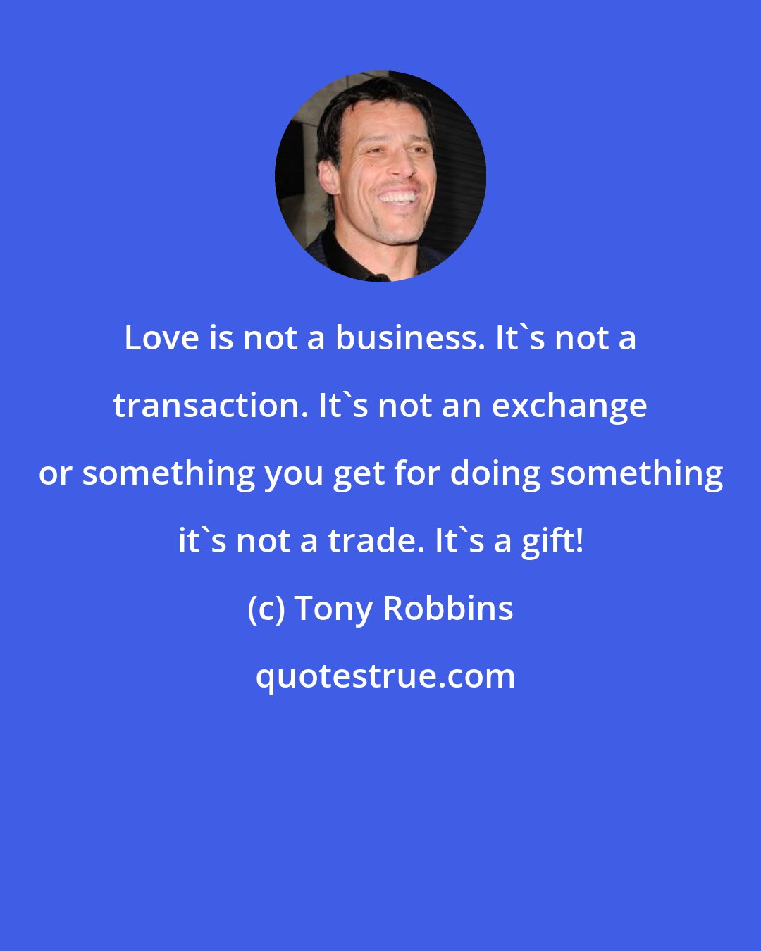 Tony Robbins: Love is not a business. It's not a transaction. It's not an exchange or something you get for doing something it's not a trade. It's a gift!