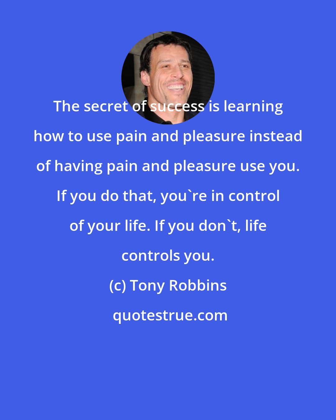 Tony Robbins: The secret of success is learning how to use pain and pleasure instead of having pain and pleasure use you. If you do that, you're in control of your life. If you don't, life controls you.