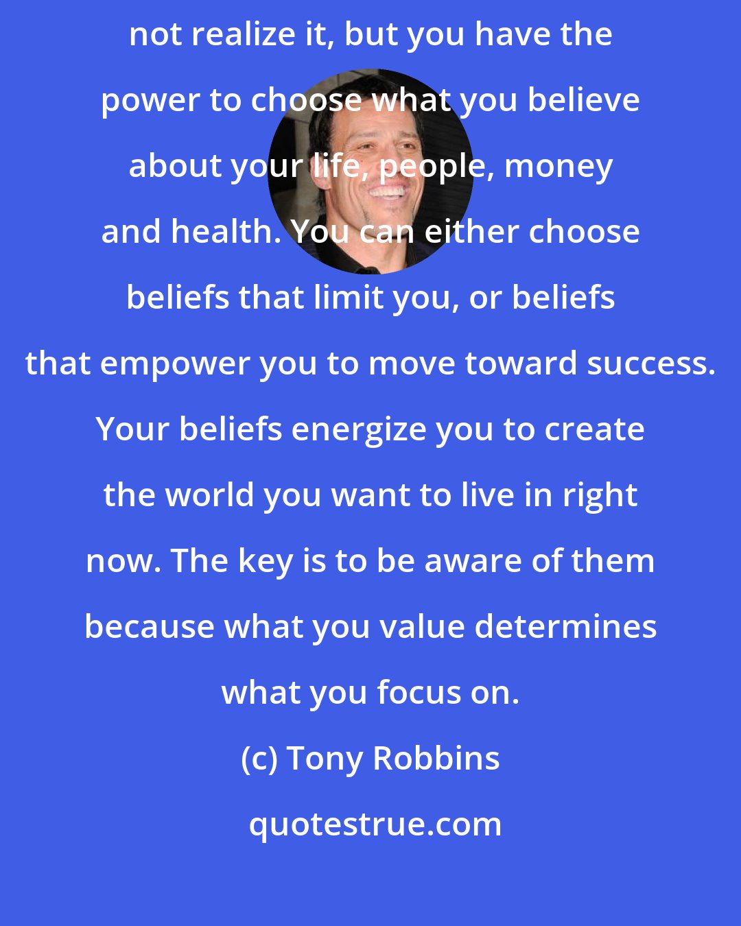 Tony Robbins: Every decision in your life is controlled by your beliefs and values. You may not realize it, but you have the power to choose what you believe about your life, people, money and health. You can either choose beliefs that limit you, or beliefs that empower you to move toward success. Your beliefs energize you to create the world you want to live in right now. The key is to be aware of them because what you value determines what you focus on.