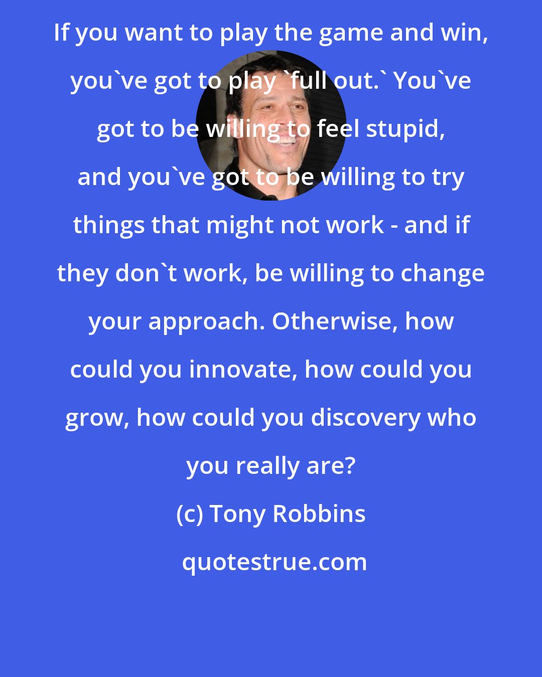 Tony Robbins: If you want to play the game and win, you've got to play 'full out.' You've got to be willing to feel stupid, and you've got to be willing to try things that might not work - and if they don't work, be willing to change your approach. Otherwise, how could you innovate, how could you grow, how could you discovery who you really are?