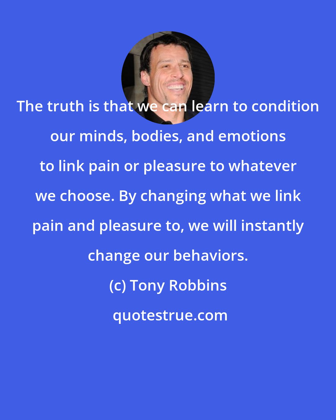 Tony Robbins: The truth is that we can learn to condition our minds, bodies, and emotions to link pain or pleasure to whatever we choose. By changing what we link pain and pleasure to, we will instantly change our behaviors.