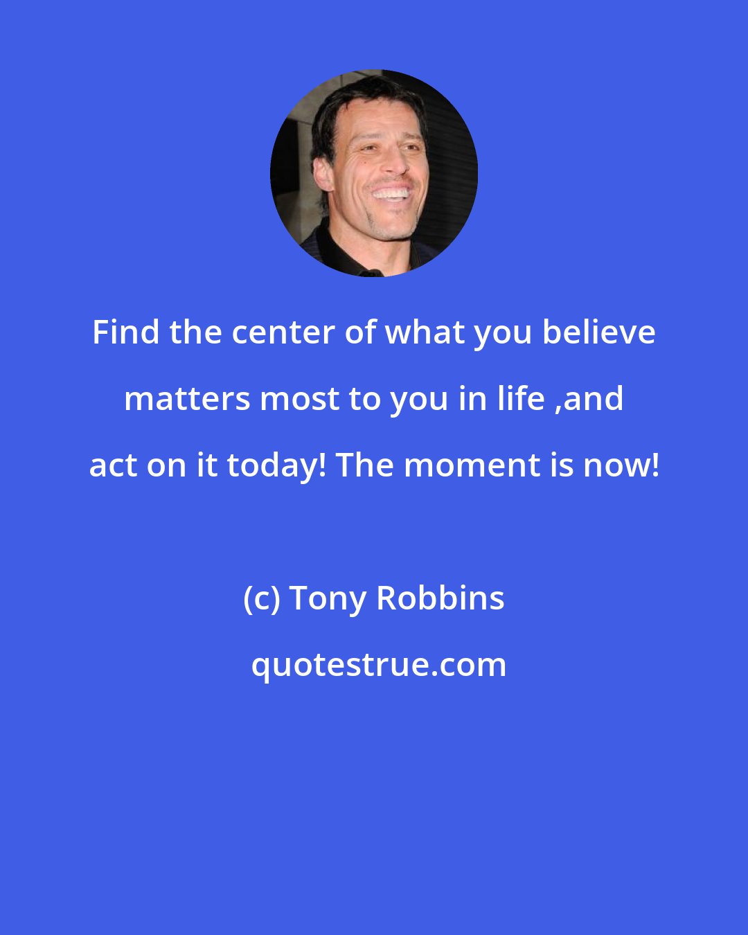 Tony Robbins: Find the center of what you believe matters most to you in life ,and act on it today! The moment is now!