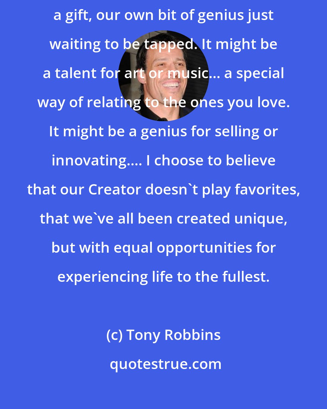Tony Robbins: I truly believe we all have a sleeping giant within us. Each of us has a talent, a gift, our own bit of genius just waiting to be tapped. It might be a talent for art or music... a special way of relating to the ones you love. It might be a genius for selling or innovating.... I choose to believe that our Creator doesn't play favorites, that we've all been created unique, but with equal opportunities for experiencing life to the fullest.