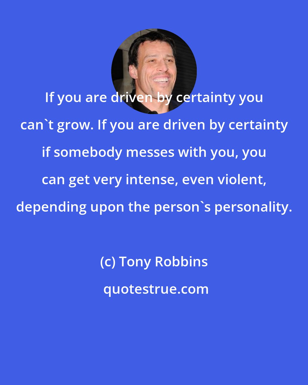 Tony Robbins: If you are driven by certainty you can't grow. If you are driven by certainty if somebody messes with you, you can get very intense, even violent, depending upon the person's personality.