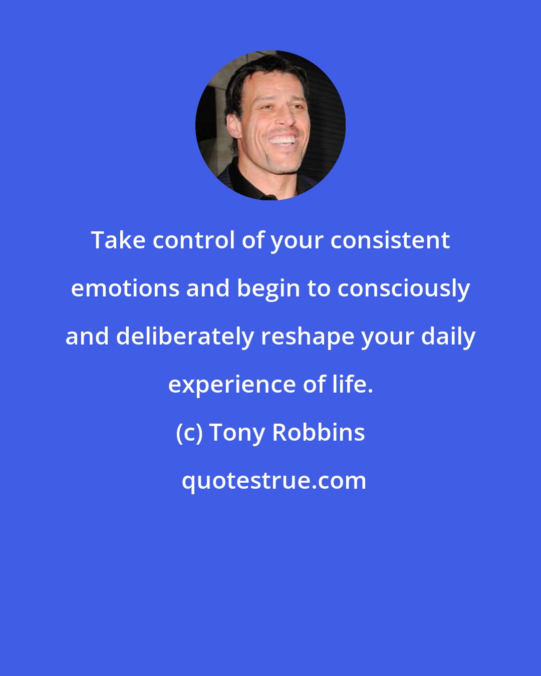 Tony Robbins: Take control of your consistent emotions and begin to consciously and deliberately reshape your daily experience of life.