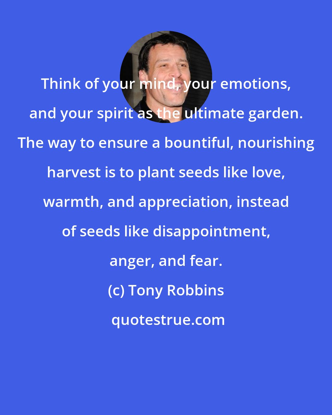 Tony Robbins: Think of your mind, your emotions, and your spirit as the ultimate garden. The way to ensure a bountiful, nourishing harvest is to plant seeds like love, warmth, and appreciation, instead of seeds like disappointment, anger, and fear.